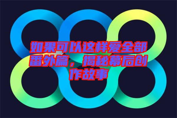 如果可以這樣愛全部番外篇，揭秘幕后創(chuàng)作故事