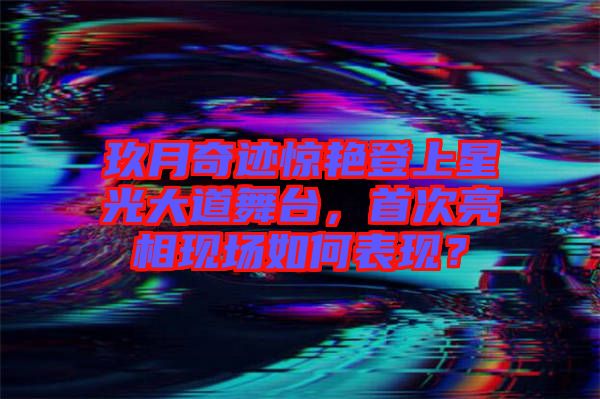 玖月奇跡驚艷登上星光大道舞臺(tái)，首次亮相現(xiàn)場(chǎng)如何表現(xiàn)？
