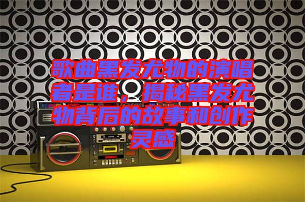 歌曲黑發(fā)尤物的演唱者是誰，揭秘黑發(fā)尤物背后的故事和創(chuàng)作靈感