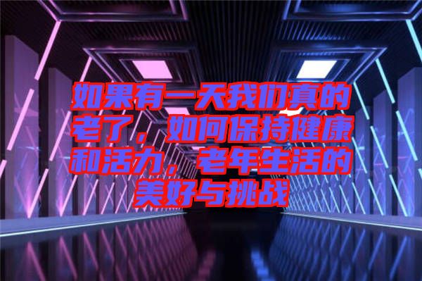 如果有一天我們真的老了，如何保持健康和活力，老年生活的美好與挑戰(zhàn)