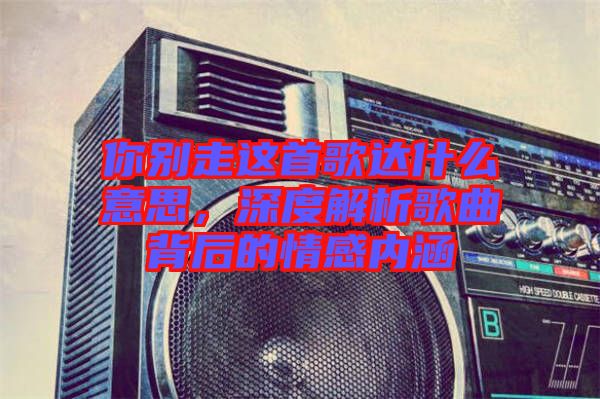 你別走這首歌達(dá)什么意思，深度解析歌曲背后的情感內(nèi)涵