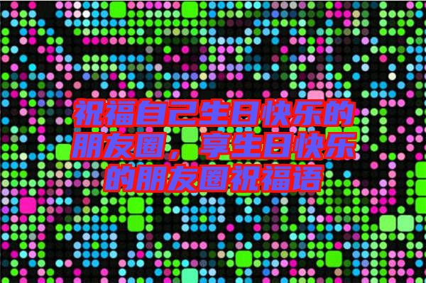 祝福自己生日快樂的朋友圈，享生日快樂的朋友圈祝福語