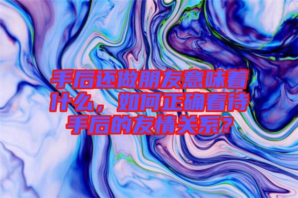 手后還做朋友意味著什么，如何正確看待手后的友情關(guān)系？
