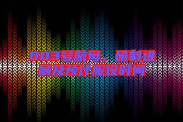 003號航母，研制進展及預計服役時間
