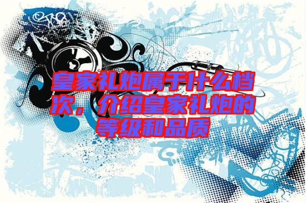 皇家禮炮屬于什么檔次，介紹皇家禮炮的等級和品質