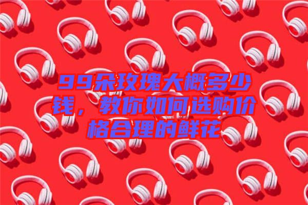99朵玫瑰大概多少錢，教你如何選購(gòu)價(jià)格合理的鮮花