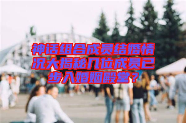 神話組合成員結(jié)婚情況大揭秘幾位成員已步入婚姻殿堂？