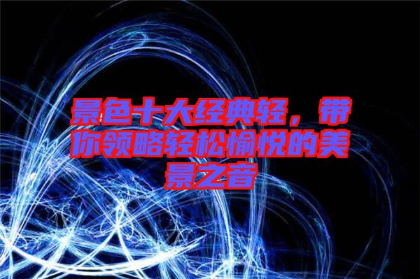 景色十大經(jīng)典輕，帶你領(lǐng)略輕松愉悅的美景之音