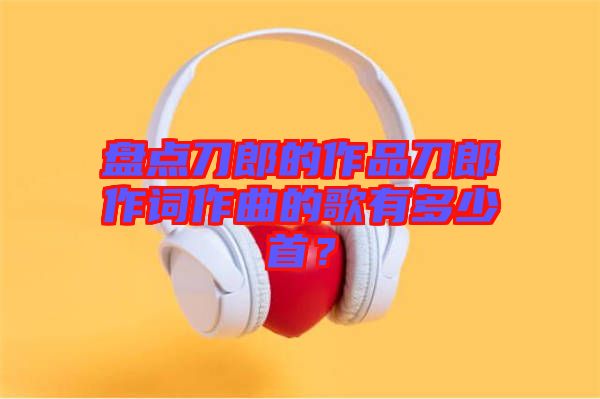 盤點(diǎn)刀郎的作品刀郎作詞作曲的歌有多少首？