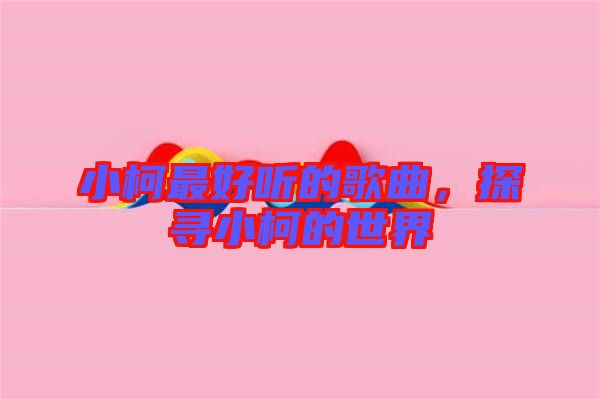 小柯最好聽(tīng)的歌曲，探尋小柯的世界