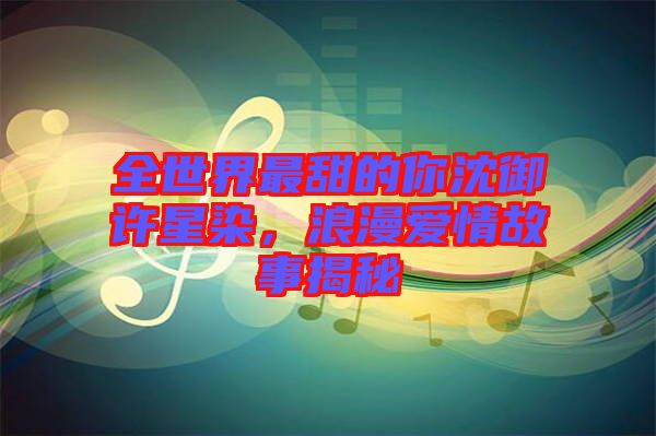 全世界最甜的你沈御許星染，浪漫愛(ài)情故事揭秘