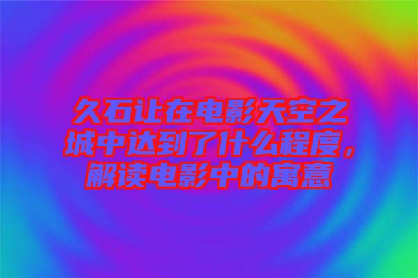 久石讓在電影天空之城中達到了什么程度，解讀電影中的寓意