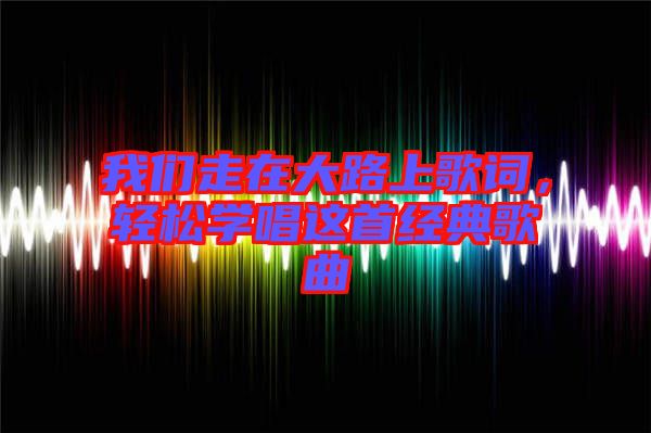 我們走在大路上歌詞，輕松學(xué)唱這首經(jīng)典歌曲