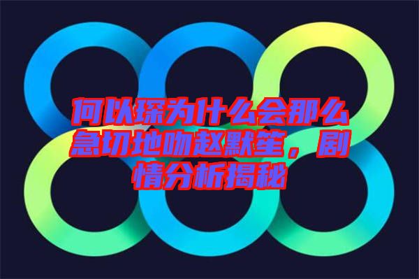 何以琛為什么會(huì)那么急切地吻趙默笙，劇情分析揭秘