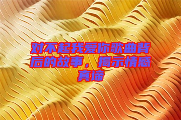 對不起我愛你歌曲背后的故事，揭示情感真諦