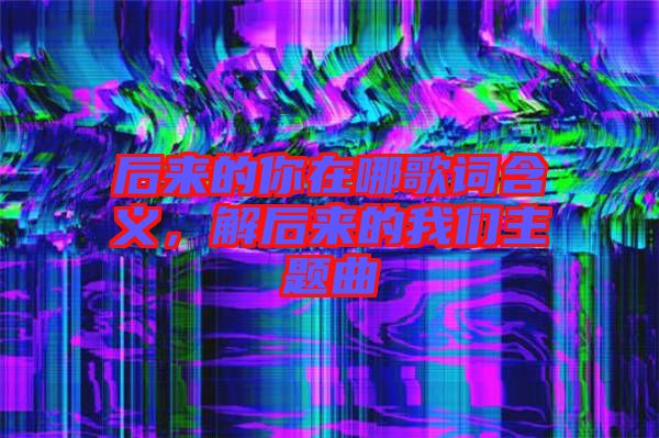 后來的你在哪歌詞含義，解后來的我們主題曲