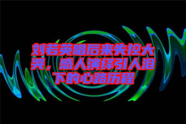 劉若英唱后來失控大哭，感人演繹引人淚下的心路歷程