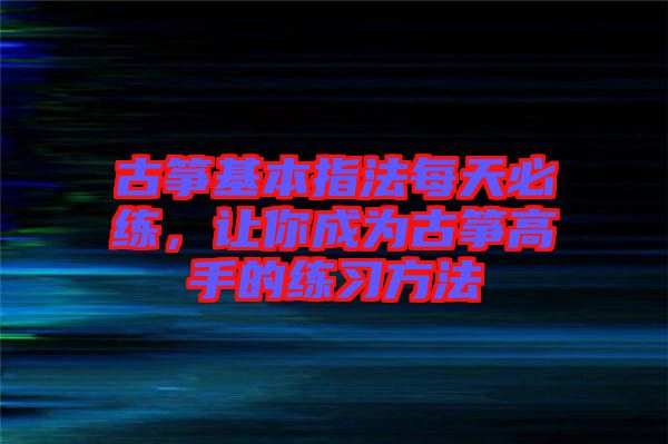 古箏基本指法每天必練，讓你成為古箏高手的練習(xí)方法