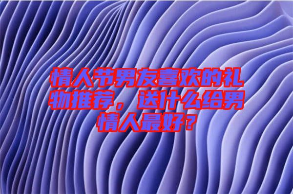 情人節(jié)男友喜歡的禮物推薦，送什么給男情人最好？