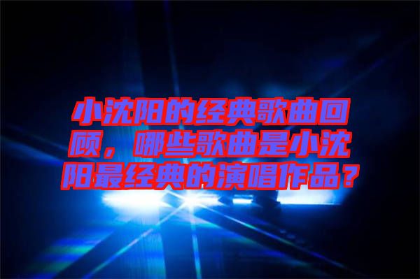 小沈陽的經(jīng)典歌曲回顧，哪些歌曲是小沈陽最經(jīng)典的演唱作品？