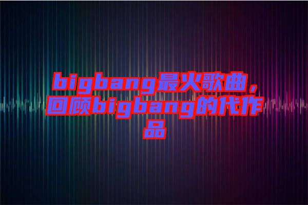 bigbang最火歌曲，回顧bigbang的代作品