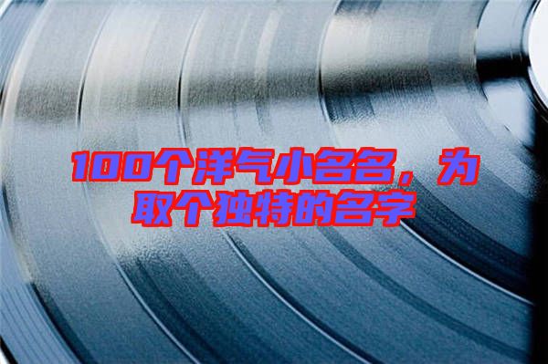 100個洋氣小名名，為取個獨特的名字