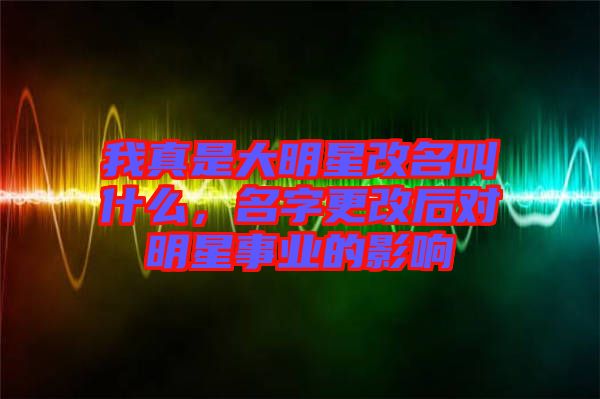 我真是大明星改名叫什么，名字更改后對(duì)明星事業(yè)的影響