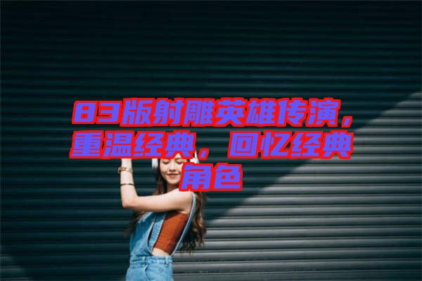 83版射雕英雄傳演，重溫經(jīng)典，回憶經(jīng)典角色