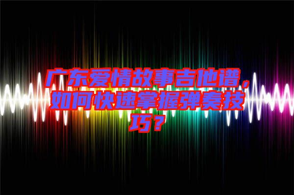 廣東愛情故事吉他譜，如何快速掌握彈奏技巧？