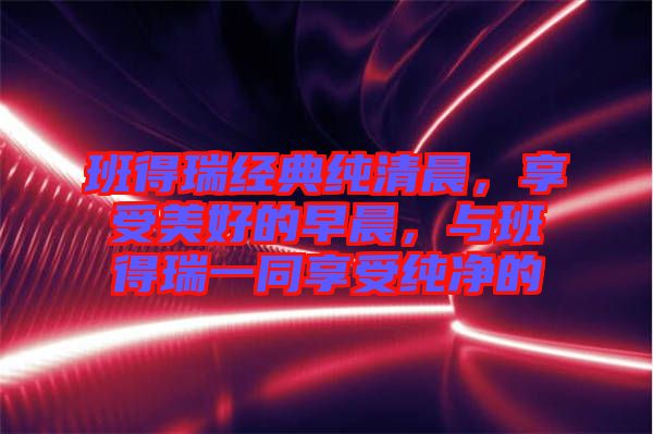 班得瑞經(jīng)典純清晨，享受美好的早晨，與班得瑞一同享受純凈的