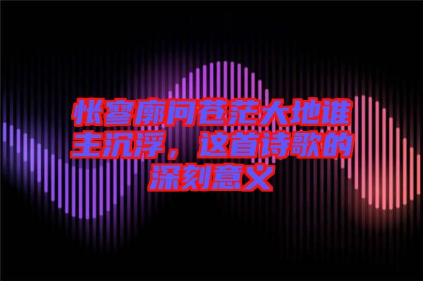 悵寥廓問蒼茫大地誰主沉浮，這首詩歌的深刻意義