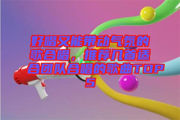 好唱又能帶動氣氛的歌合唱，推薦幾首適合團(tuán)隊(duì)合唱的歌曲TOP5