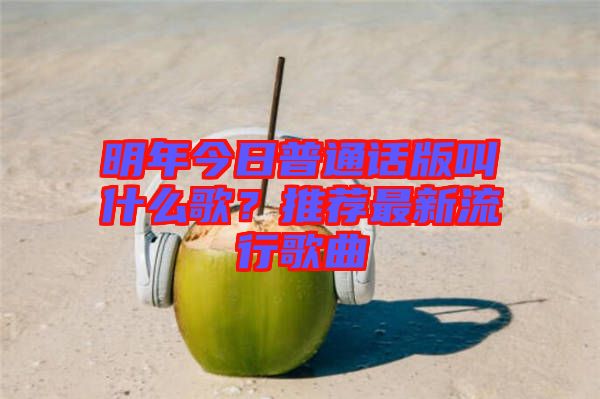 明年今日普通話版叫什么歌？推薦最新流行歌曲
