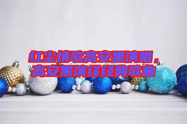 紅塵情歌高安黑演唱，高安黑演繹經(jīng)典歌曲