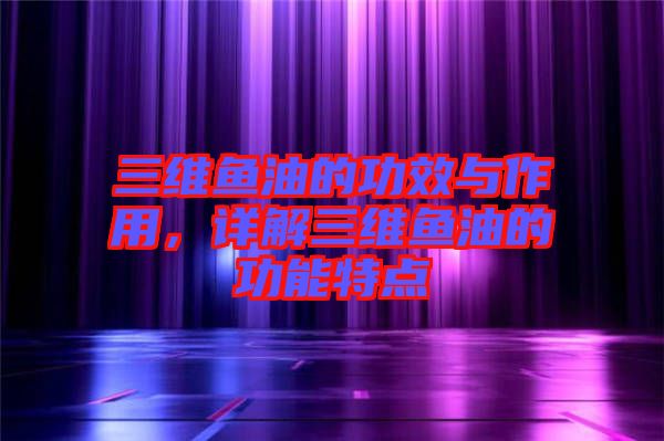 三維魚油的功效與作用，詳解三維魚油的功能特點(diǎn)