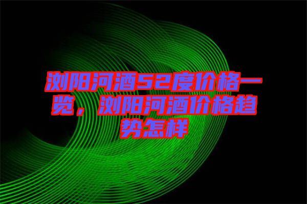 瀏陽河酒52度價(jià)格一覽，瀏陽河酒價(jià)格趨勢怎樣
