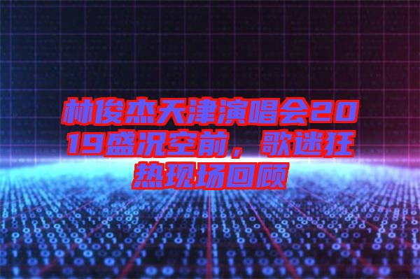 林俊杰天津演唱會2019盛況空前，歌迷狂熱現場回顧