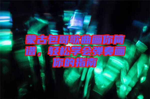 蒙古包哥歌曲畫你簡譜，輕松學(xué)會彈奏畫你的指南