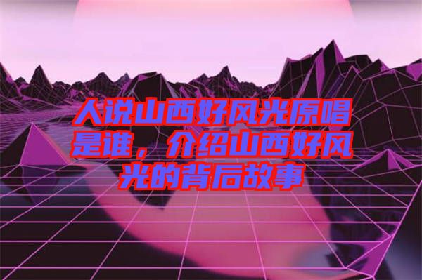 人說山西好風光原唱是誰，介紹山西好風光的背后故事