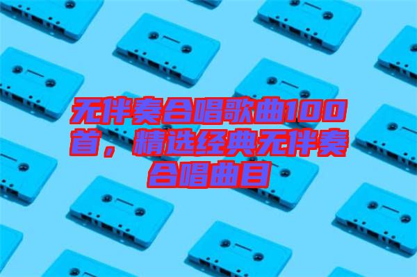 無伴奏合唱歌曲100首，精選經(jīng)典無伴奏合唱曲目
