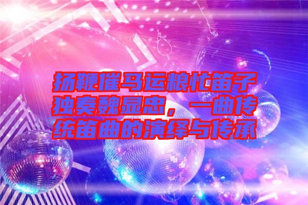 揚(yáng)鞭催馬運(yùn)糧忙笛子獨(dú)奏魏顯忠，一曲傳統(tǒng)笛曲的演繹與傳承