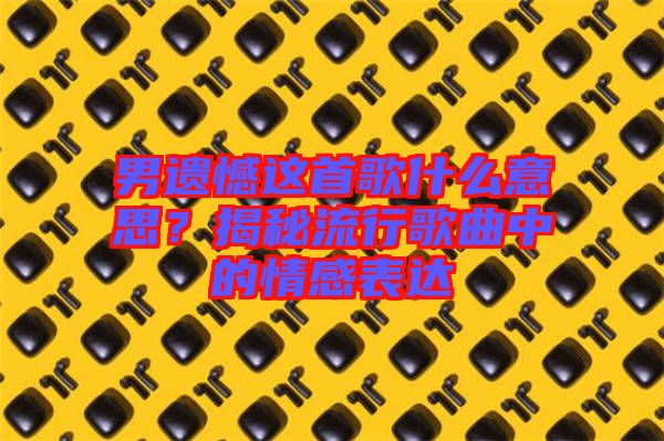 男遺憾這首歌什么意思？揭秘流行歌曲中的情感表達(dá)