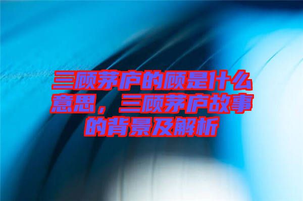 三顧茅廬的顧是什么意思，三顧茅廬故事的背景及解析