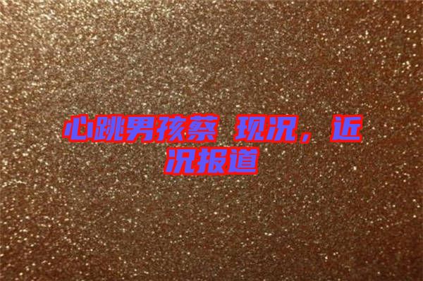 心跳男孩蔡喆現(xiàn)況，近況報道