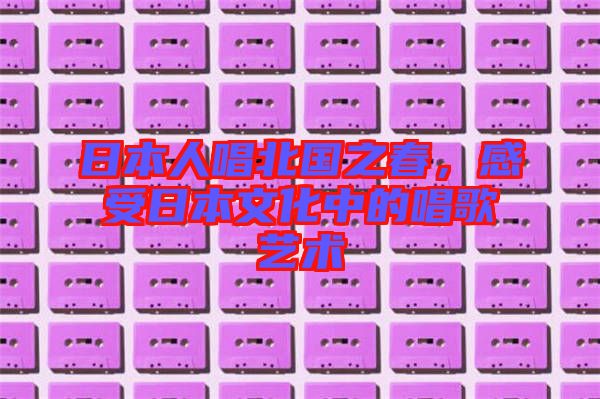 日本人唱北國之春，感受日本文化中的唱歌藝術
