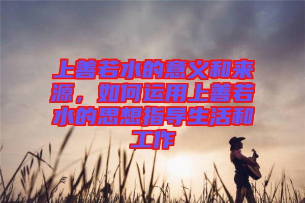 上善若水的意義和來源，如何運用上善若水的思想指導(dǎo)生活和工作
