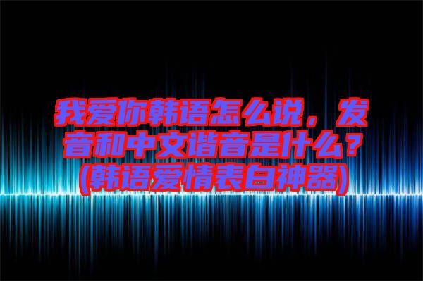 我愛你韓語怎么說，發(fā)音和中文諧音是什么？(韓語愛情表白神器)