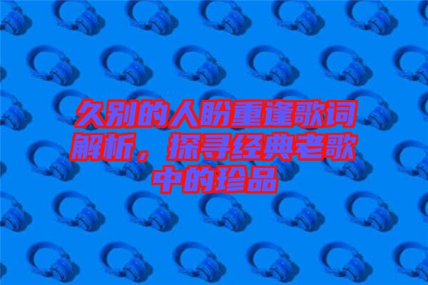 久別的人盼重逢歌詞解析，探尋經(jīng)典老歌中的珍品