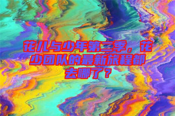 花兒與少年第二季，花少團隊的最新旅程都去哪了？