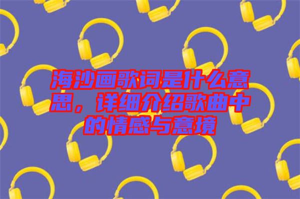 海沙畫(huà)歌詞是什么意思，詳細(xì)介紹歌曲中的情感與意境